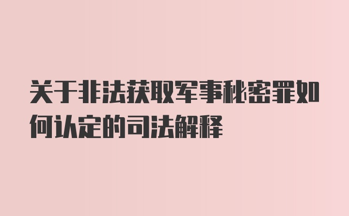 关于非法获取军事秘密罪如何认定的司法解释