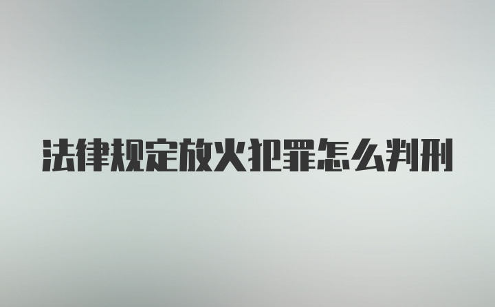 法律规定放火犯罪怎么判刑