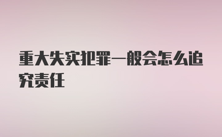 重大失实犯罪一般会怎么追究责任