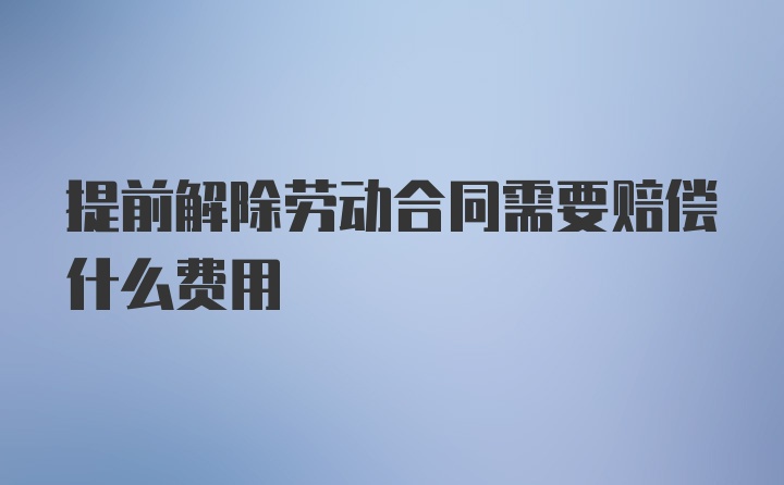 提前解除劳动合同需要赔偿什么费用