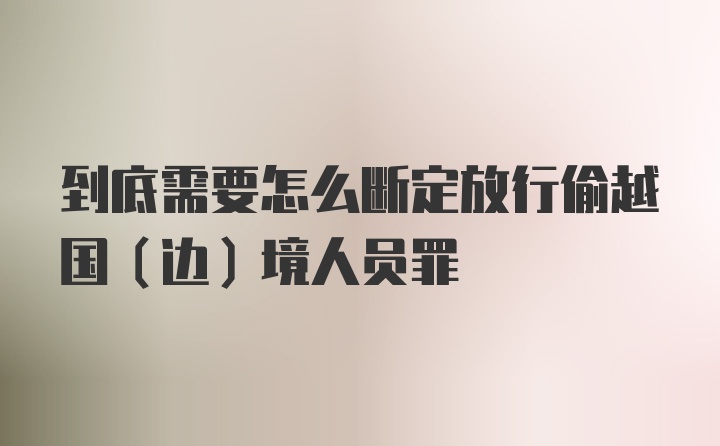 到底需要怎么断定放行偷越国（边）境人员罪