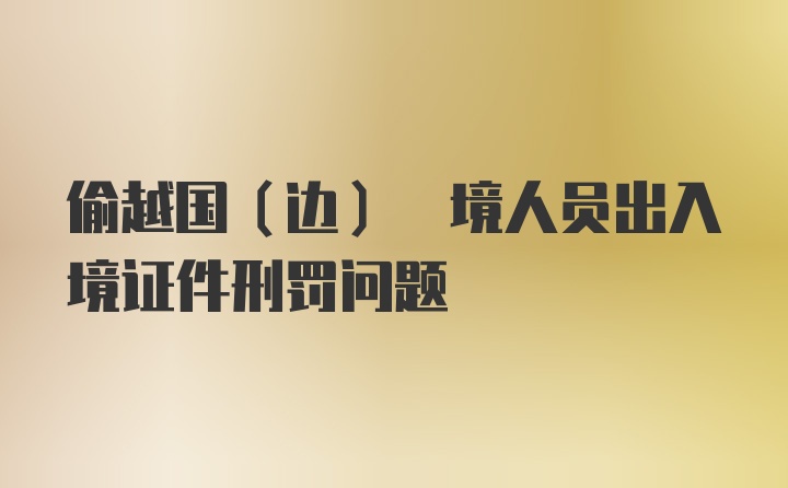 偷越国(边) 境人员出入境证件刑罚问题