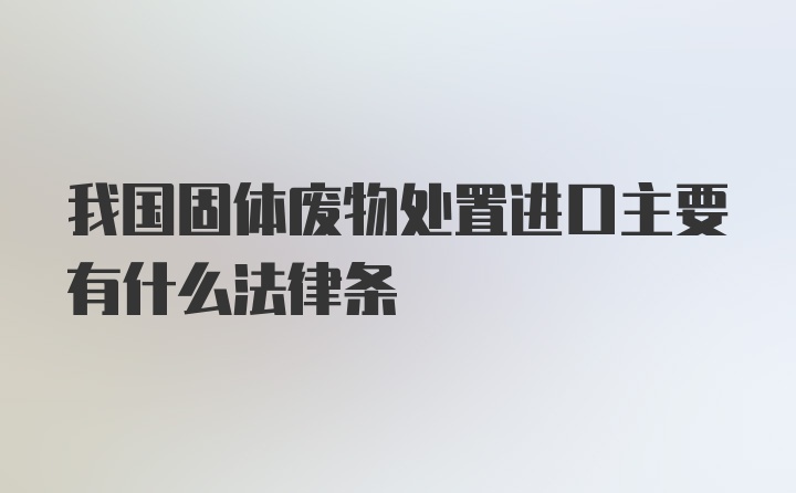 我国固体废物处置进口主要有什么法律条