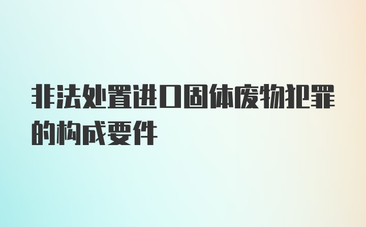 非法处置进口固体废物犯罪的构成要件