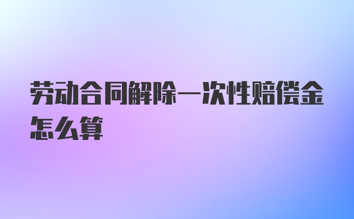 劳动合同解除一次性赔偿金怎么算