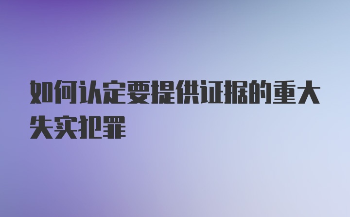 如何认定要提供证据的重大失实犯罪