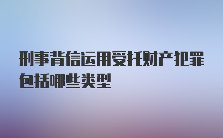 刑事背信运用受托财产犯罪包括哪些类型