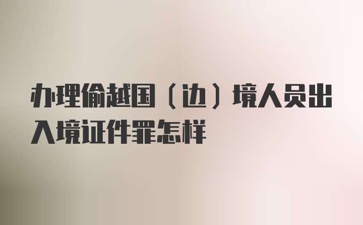 办理偷越国(边)境人员出入境证件罪怎样