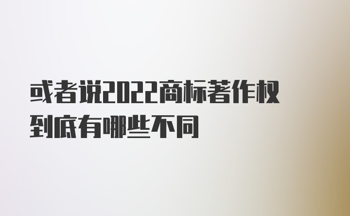 或者说2022商标著作权到底有哪些不同