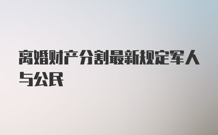 离婚财产分割最新规定军人与公民