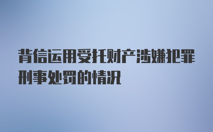 背信运用受托财产涉嫌犯罪刑事处罚的情况