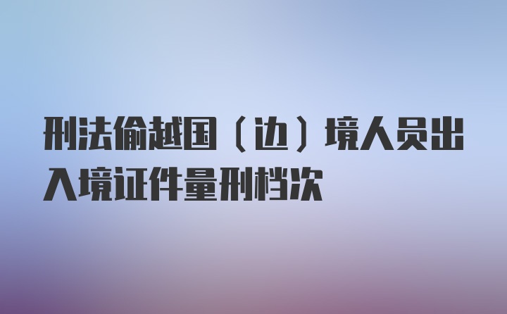 刑法偷越国（边）境人员出入境证件量刑档次