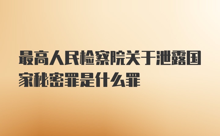 最高人民检察院关于泄露国家秘密罪是什么罪