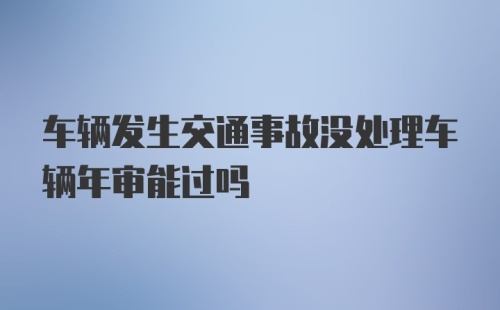 车辆发生交通事故没处理车辆年审能过吗