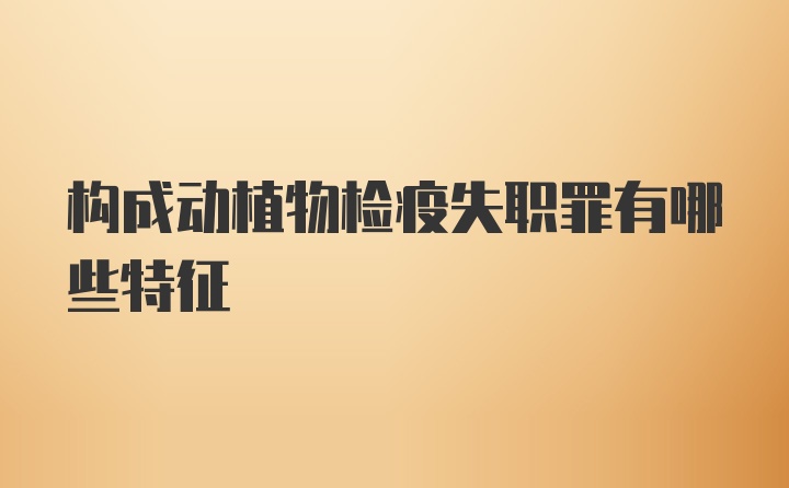 构成动植物检疫失职罪有哪些特征