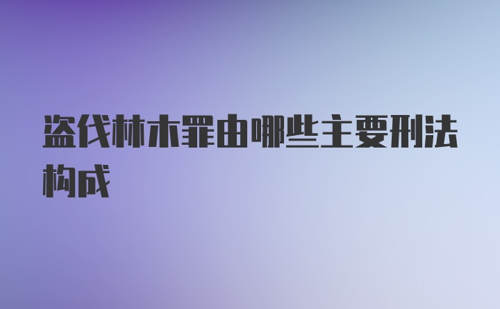 盗伐林木罪由哪些主要刑法构成