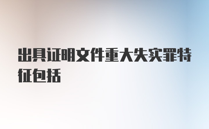 出具证明文件重大失实罪特征包括