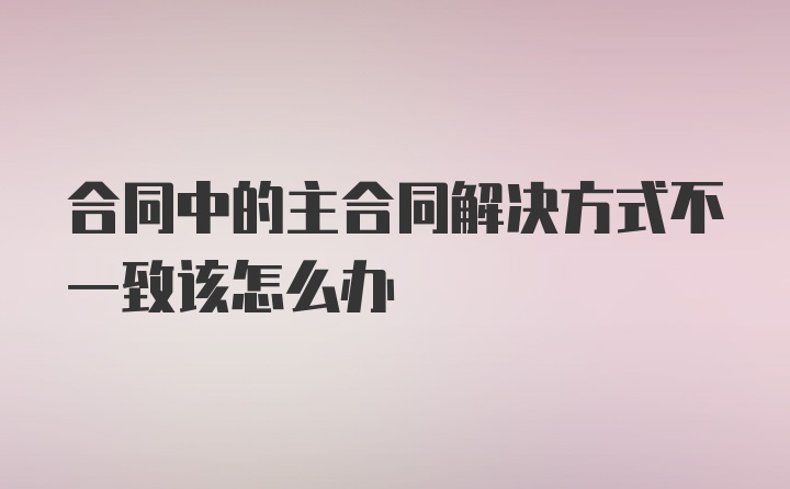 合同中的主合同解决方式不一致该怎么办