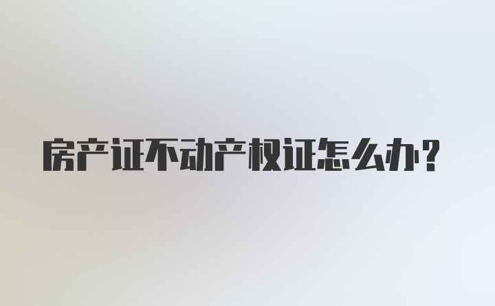 房产证不动产权证怎么办？