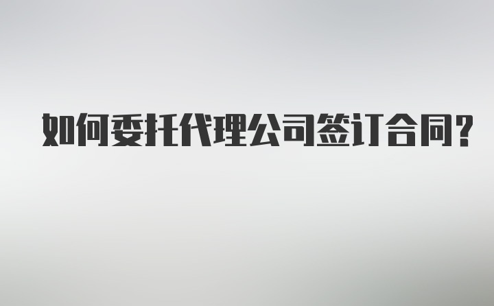 如何委托代理公司签订合同？