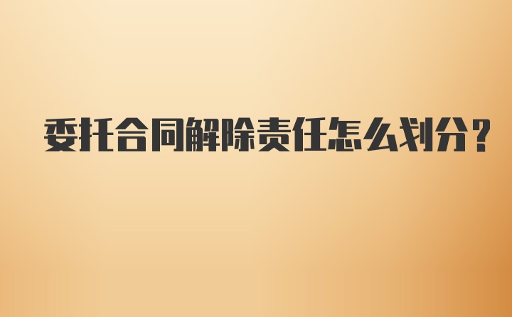 委托合同解除责任怎么划分？