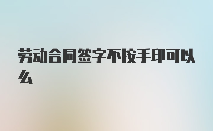 劳动合同签字不按手印可以么