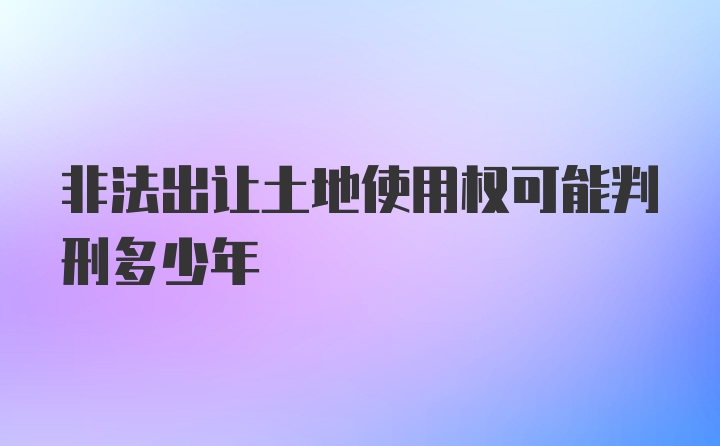 非法出让土地使用权可能判刑多少年