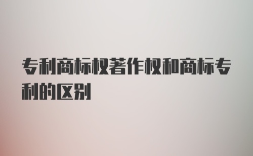 专利商标权著作权和商标专利的区别