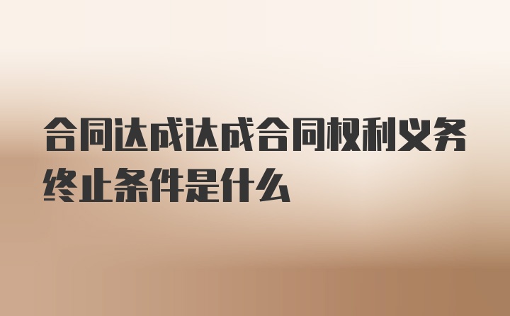 合同达成达成合同权利义务终止条件是什么