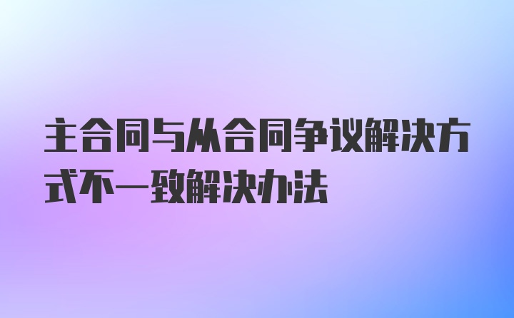 主合同与从合同争议解决方式不一致解决办法