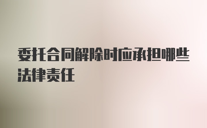 委托合同解除时应承担哪些法律责任