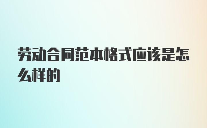 劳动合同范本格式应该是怎么样的