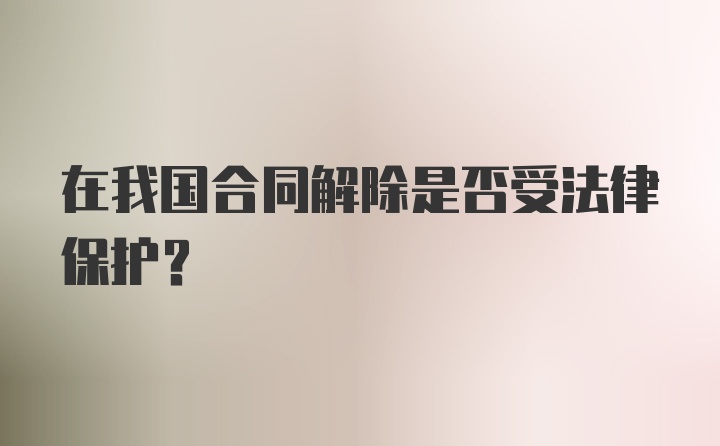 在我国合同解除是否受法律保护?