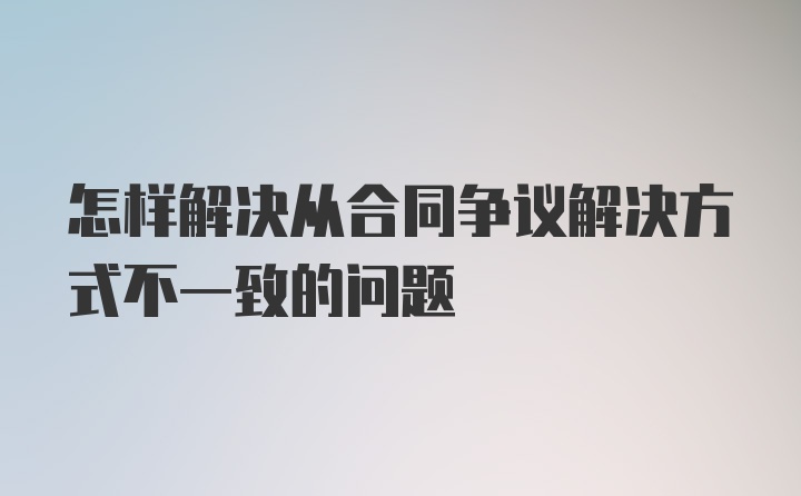 怎样解决从合同争议解决方式不一致的问题