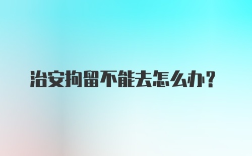 治安拘留不能去怎么办？