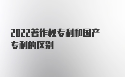 2022著作权专利和国产专利的区别