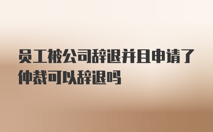 员工被公司辞退并且申请了仲裁可以辞退吗