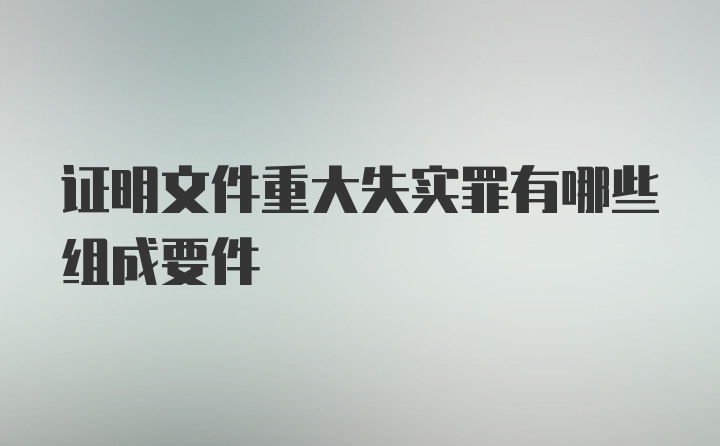 证明文件重大失实罪有哪些组成要件