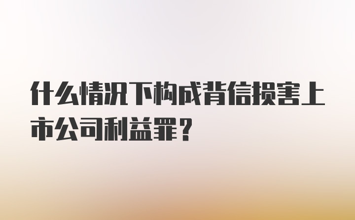 什么情况下构成背信损害上市公司利益罪？