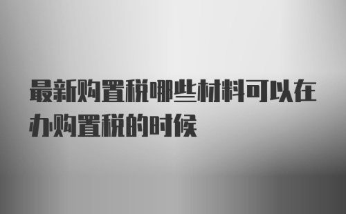 最新购置税哪些材料可以在办购置税的时候