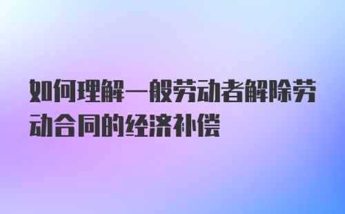 如何理解一般劳动者解除劳动合同的经济补偿