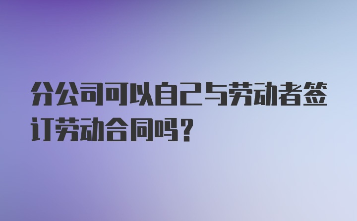 分公司可以自己与劳动者签订劳动合同吗？