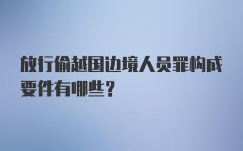 放行偷越国边境人员罪构成要件有哪些?