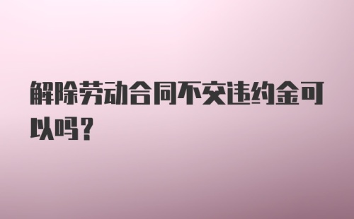 解除劳动合同不交违约金可以吗？