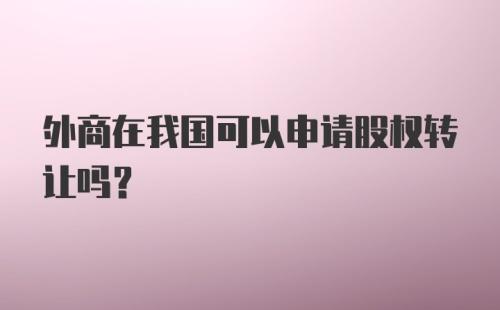 外商在我国可以申请股权转让吗?