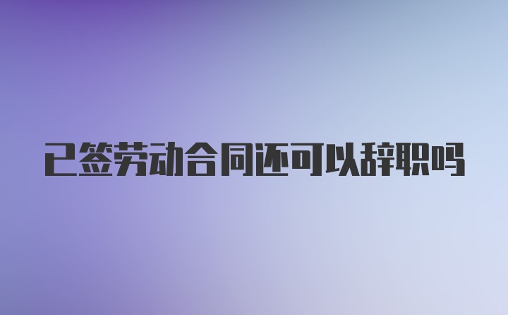 已签劳动合同还可以辞职吗