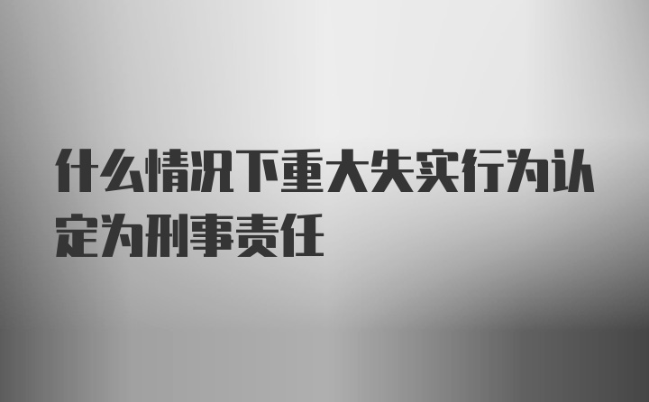 什么情况下重大失实行为认定为刑事责任