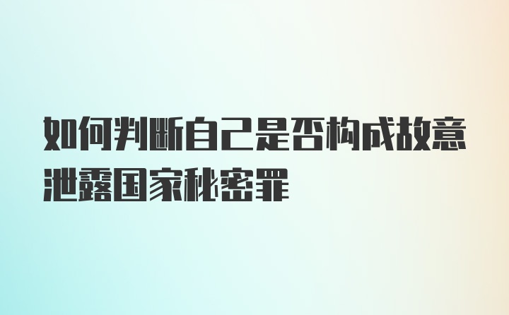 如何判断自己是否构成故意泄露国家秘密罪