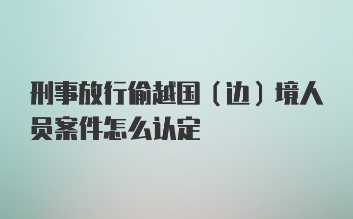 刑事放行偷越国（边）境人员案件怎么认定