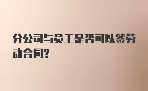 分公司与员工是否可以签劳动合同？